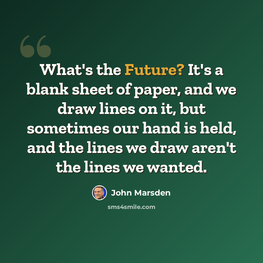 “What's the Future? It's a blank sheet of paper, and we draw lines on it, but sometimes our hand is held, and the lines we draw aren't the lines we wanted.” quote by John Marsden