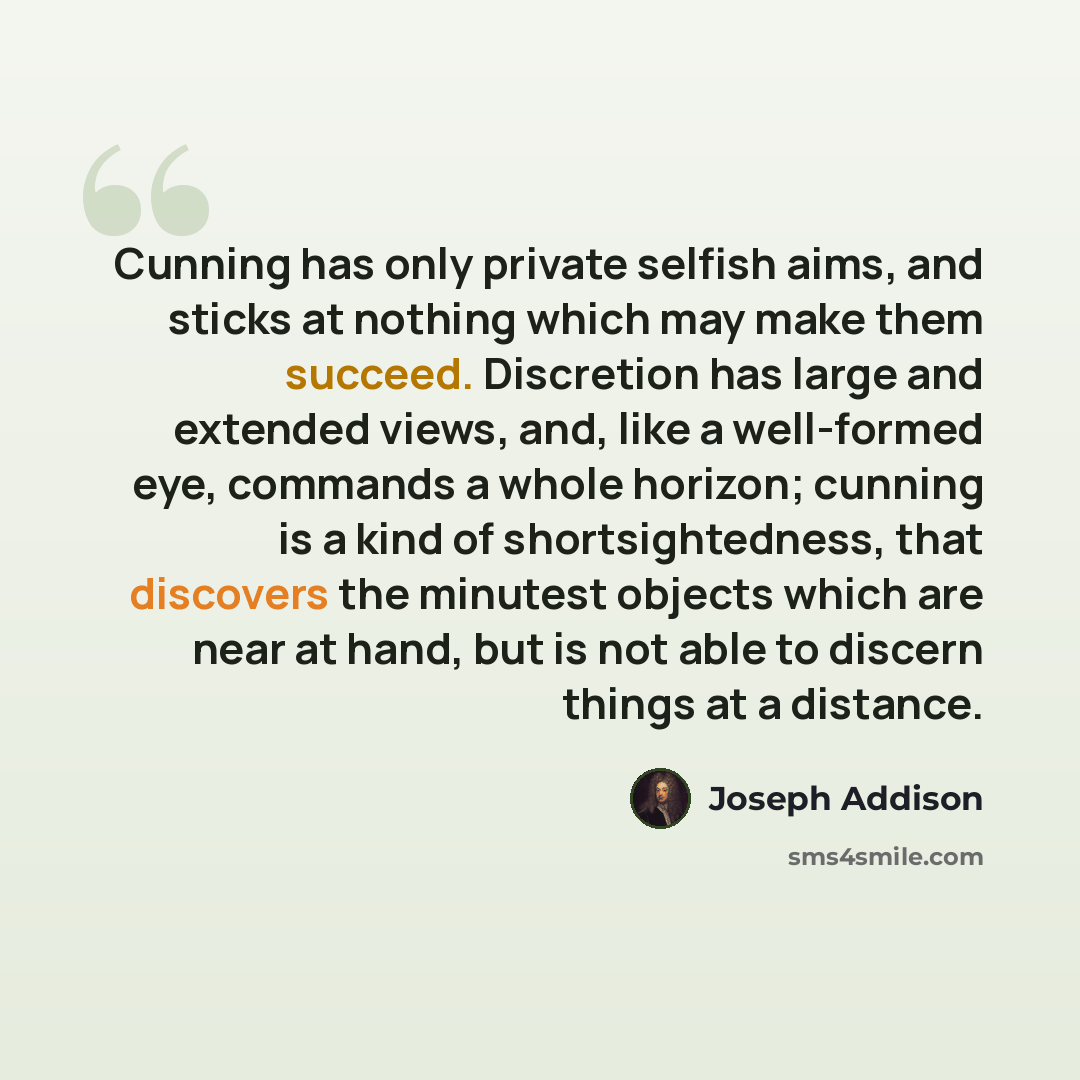 “Cunning has only private selfish aims, and sticks at nothing which may make them succeed. Discretion has large and extended views, and, like a well-formed eye, commands a whole horizon; cunning is a kind of shortsightedness, that discovers the minutest objects which are near at hand, but is not…” quote by Joseph Addison