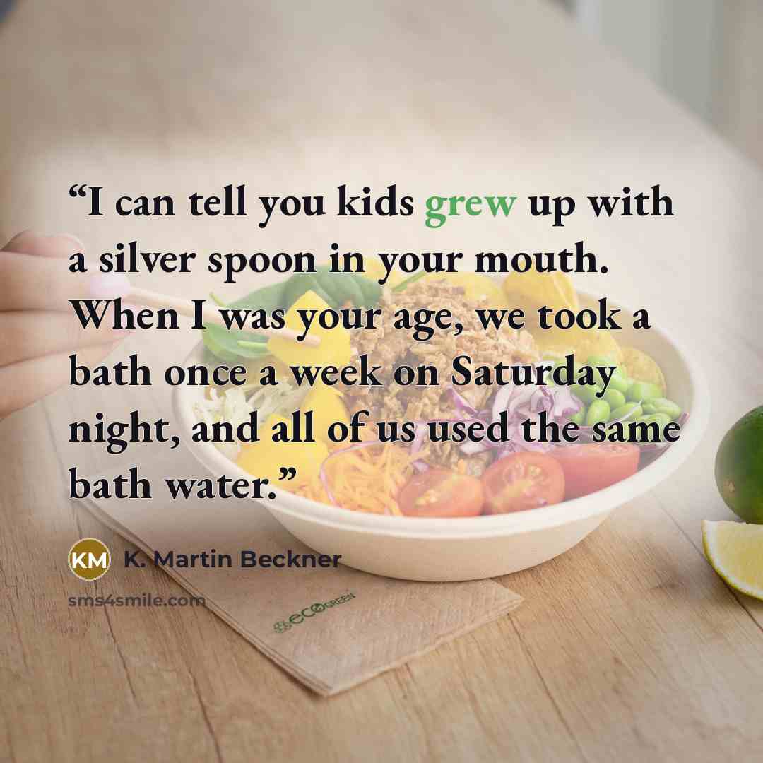 “I can tell you kids grew up with a silver spoon in your mouth. When I was your age, we took a bath once a week on Saturday night, and all of us used the same bath water.” quote by K. Martin Beckner