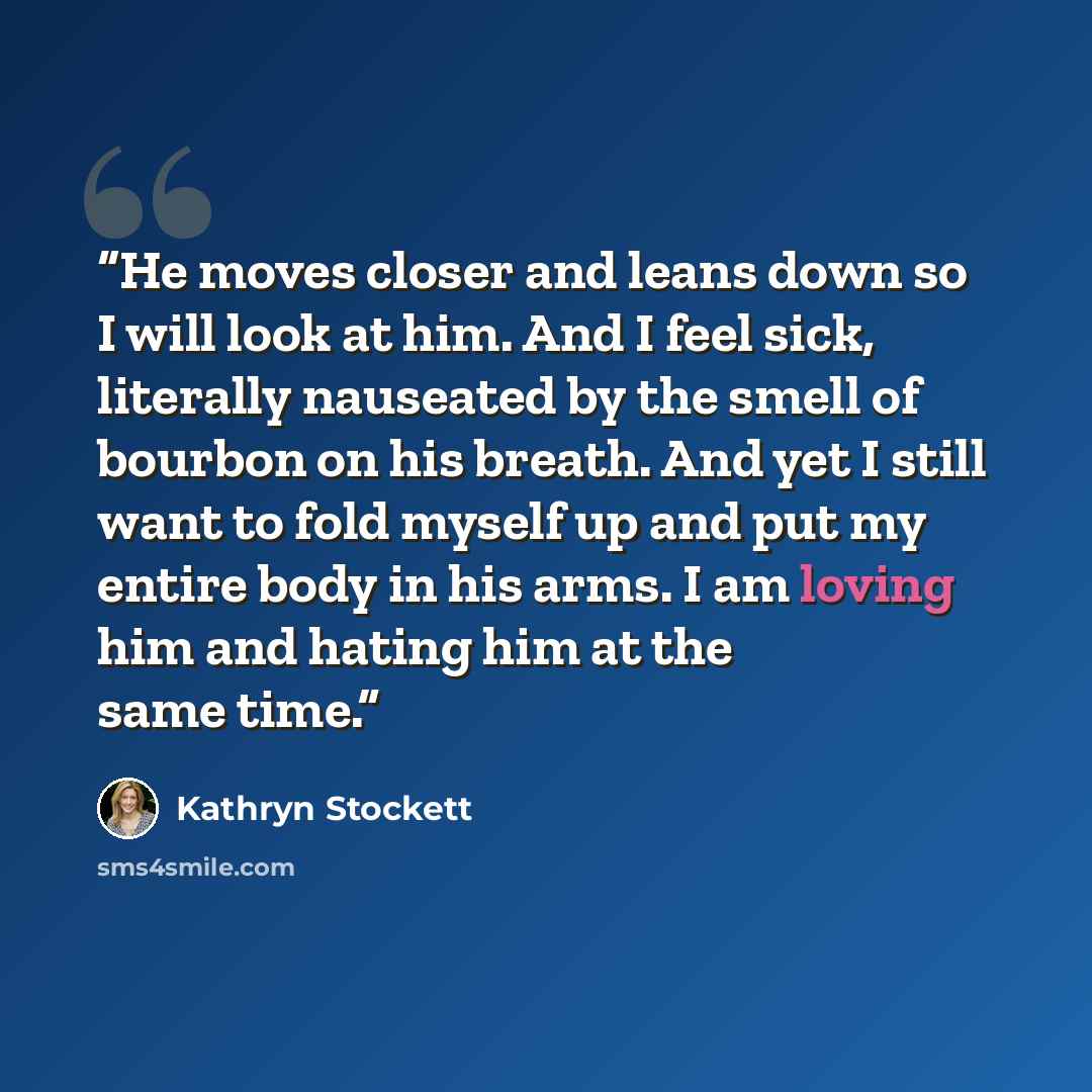 “He moves closer and leans down so I will look at him. And I feel sick, literally nauseated by the smell of bourbon on his breath. And yet I still want to fold myself up and put my entire body in his arms. I am loving him and hating him at the same time.” quote by Kathryn Stockett