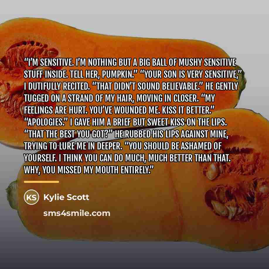 “I’m sensitive. I’m nothing but a big ball of mushy sensitive stuff inside. Tell her, pumpkin.” “Your son is very sensitive,” I dutifully recited. “That didn’t sound believable.” He gently tugged on a strand of my hair, moving in closer. “My feelings are hurt. You’ve wounded me. Kiss it better.”…” quote by Kylie Scott