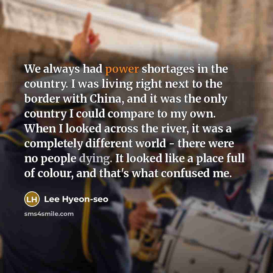“We always had power shortages in the country. I was living right next to the border with China, and it was the only country I could compare to my own. When I looked across the river, it was a completely different world - there were no people dying. It looked like a place full of colour, and that's…” quote by Lee Hyeon-seo