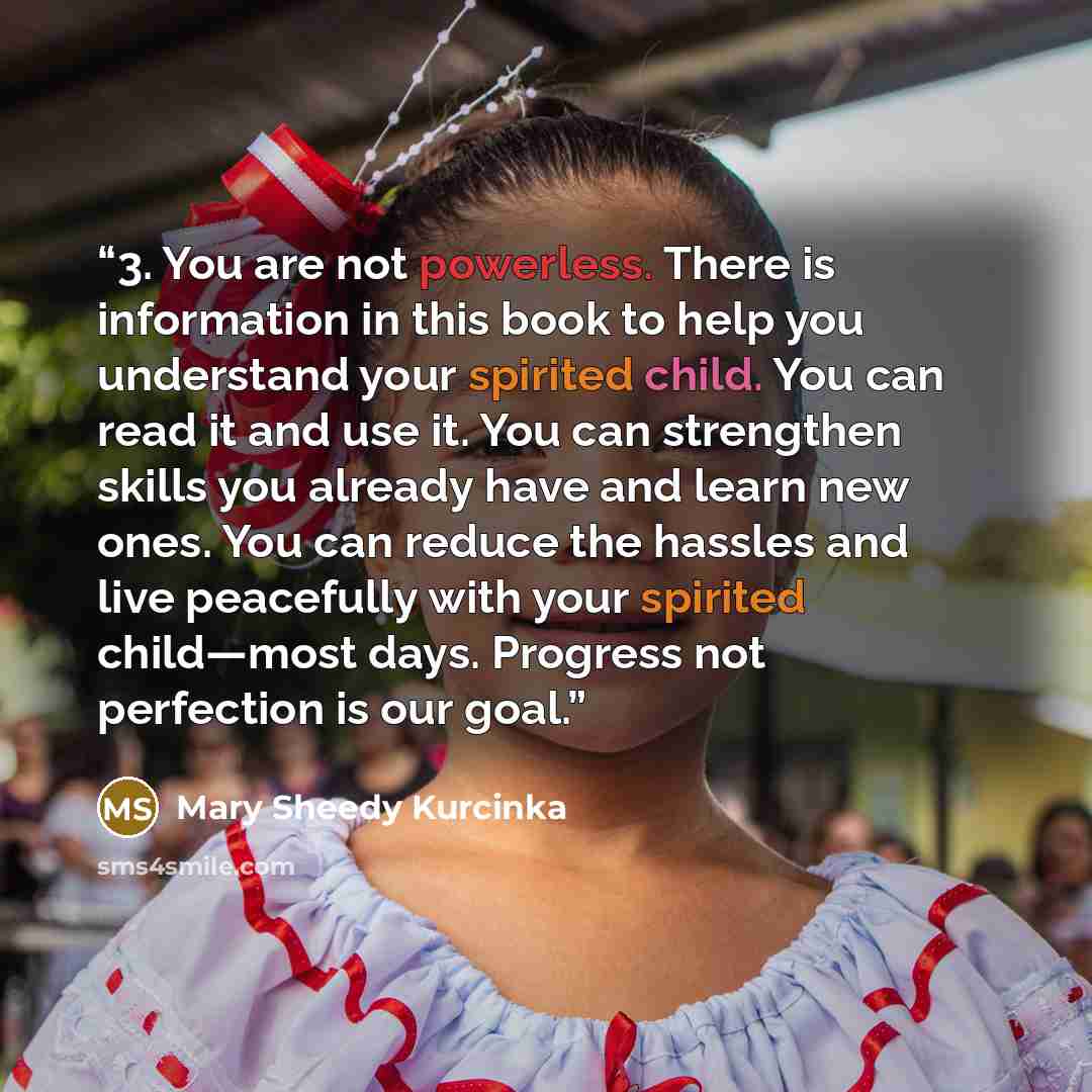 “3. You are not powerless. There is information in this book to help you understand your spirited child. You can read it and use it. You can strengthen skills you already have and learn new ones. You can reduce the hassles and live peacefully with your spirited child—most days. Progress not…” quote by Mary Sheedy Kurcinka