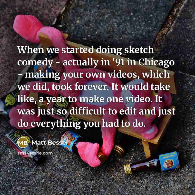 “When we started doing sketch comedy - actually in '91 in Chicago - making your own videos, which we did, took forever. It would take like, a year to make one video. It was just so difficult to edit and just do everything you had to do.” quote by Matt Besser