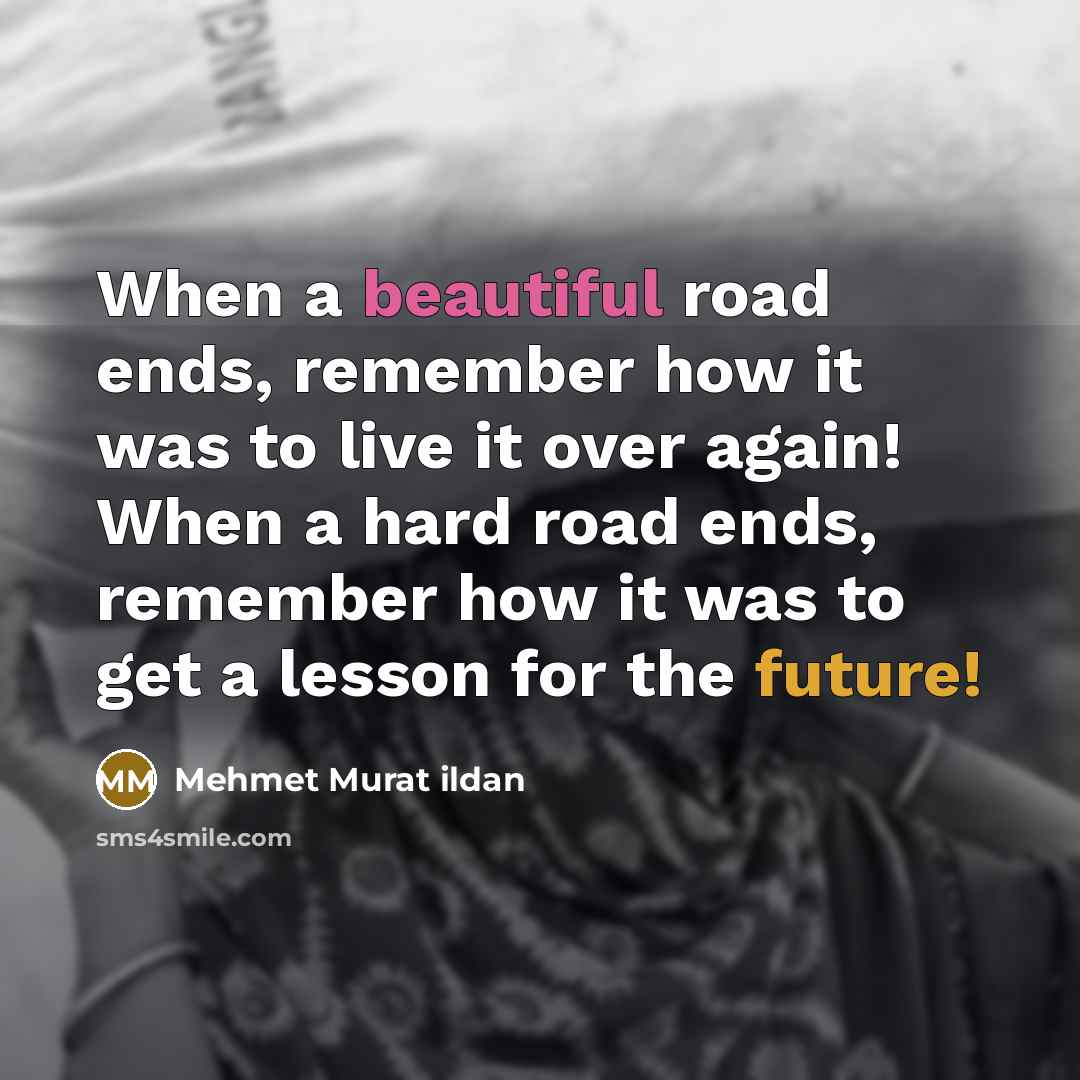 “When a beautiful road ends, remember how it was to live it over again! When a hard road ends, remember how it was to get a lesson for the future!” quote by Mehmet Murat Ildan