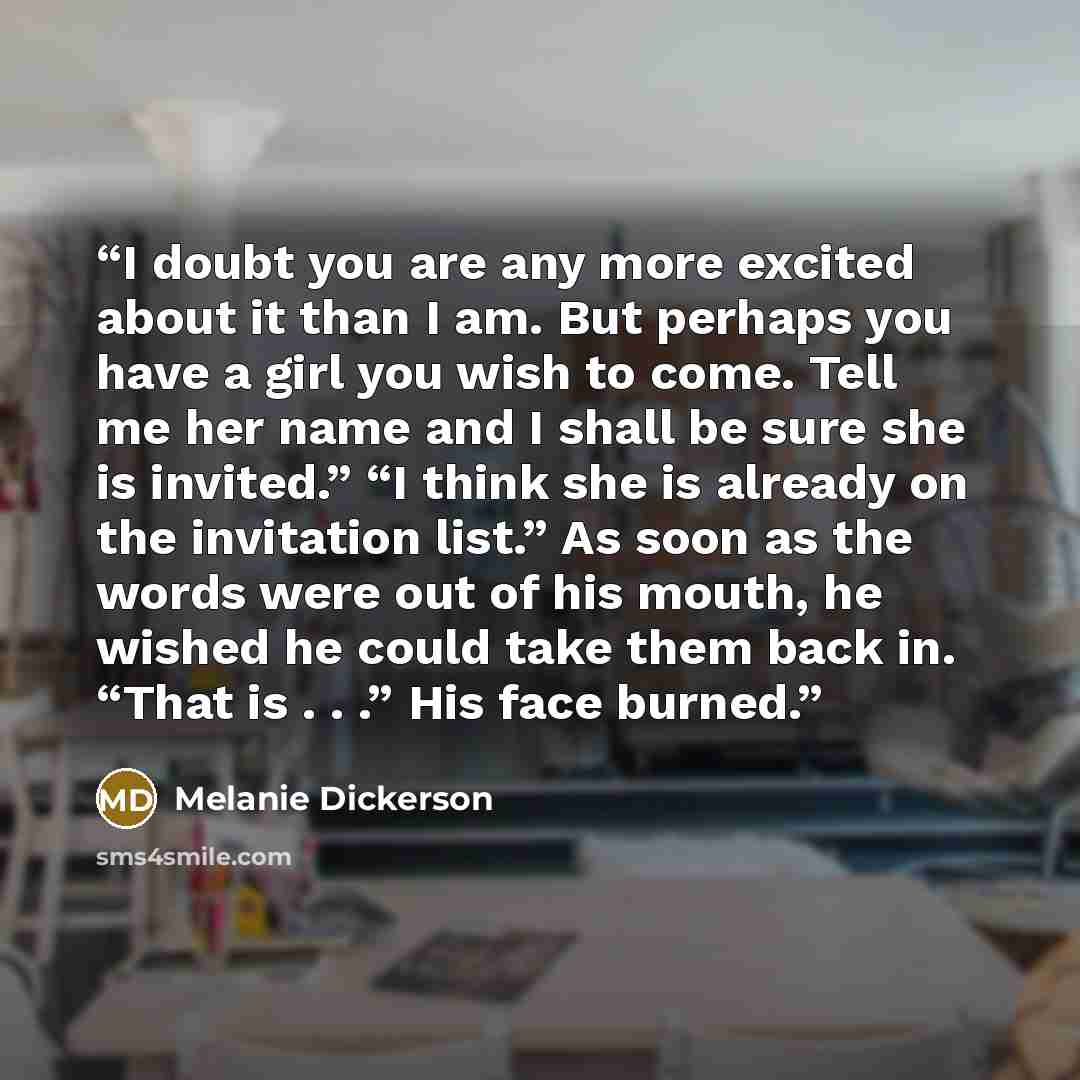 “I doubt you are any more excited about it than I am. But perhaps you have a girl you wish to come. Tell me her name and I shall be sure she is invited.” “I think she is already on the invitation list.” As soon as the words were out of his mouth, he wished he could take them back in. “That is…” quote by Melanie Dickerson