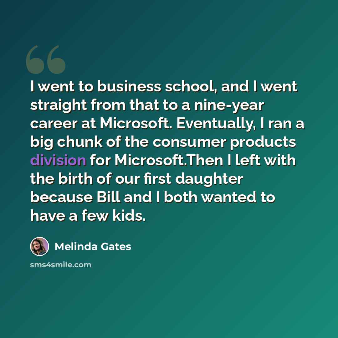 “I went to business school, and I went straight from that to a nine-year career at Microsoft. Eventually, I ran a big chunk of the consumer products division for Microsoft.Then I left with the birth of our first daughter because Bill and I both wanted to have a few kids.” quote by Melinda Gates