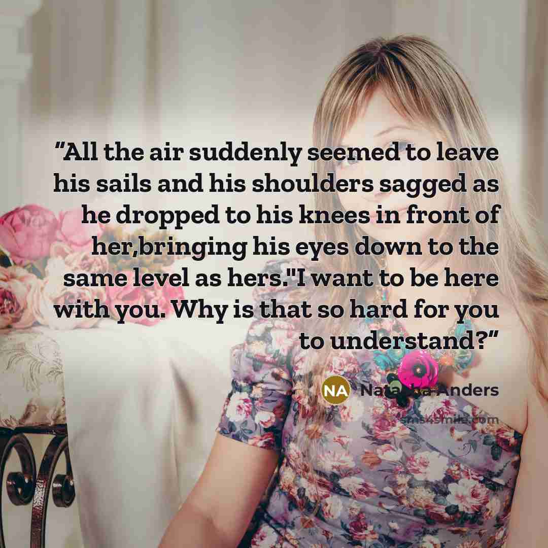 “All the air suddenly seemed to leave his sails and his shoulders sagged as he dropped to his knees in front of her,bringing his eyes down to the same level as hers."I want to be here with you. Why is that so hard for you to understand?” quote by Natasha Anders