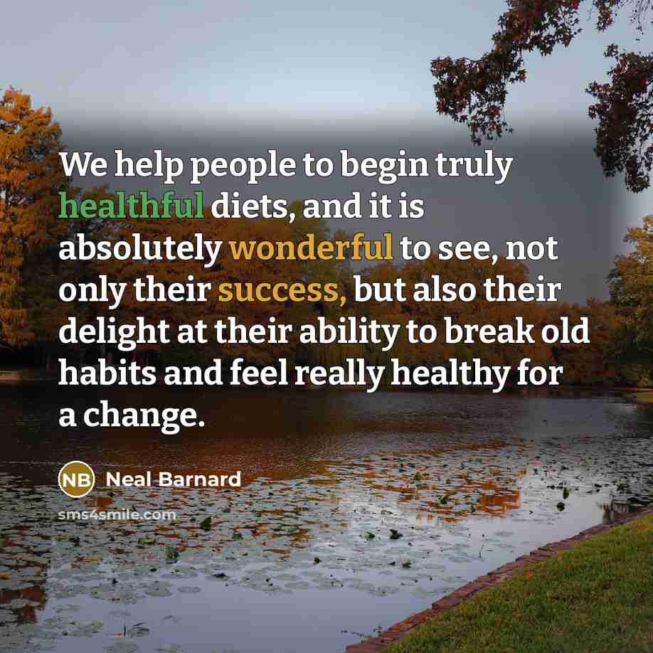 “We help people to begin truly healthful diets, and it is absolutely wonderful to see, not only their success, but also their delight at their ability to break old habits and feel really healthy for a change.” quote by Neal Barnard