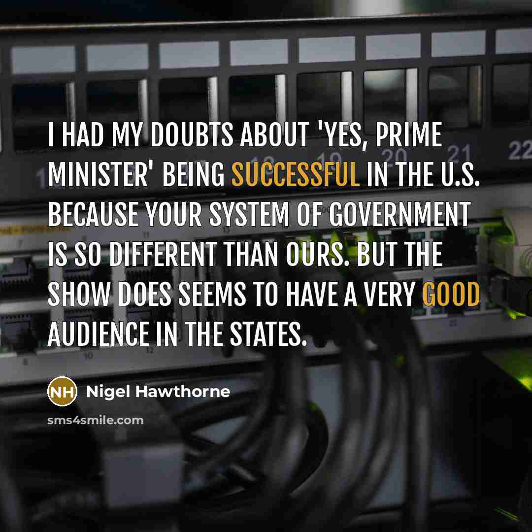“I had my doubts about 'Yes, Prime Minister' being successful in the U.S. because your system of government is so different than ours. But the show does seems to have a very good audience in the states.” quote by Nigel Hawthorne