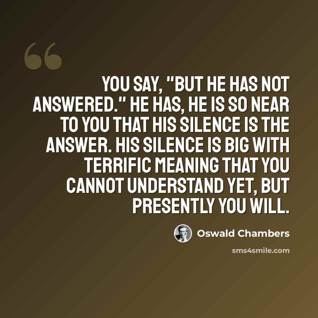 “You say, "But He has not answered." He has, He is so near to you that His silence is the answer. His silence is big with terrific meaning that you cannot understand yet, but presently you will.” quote by Oswald Chambers