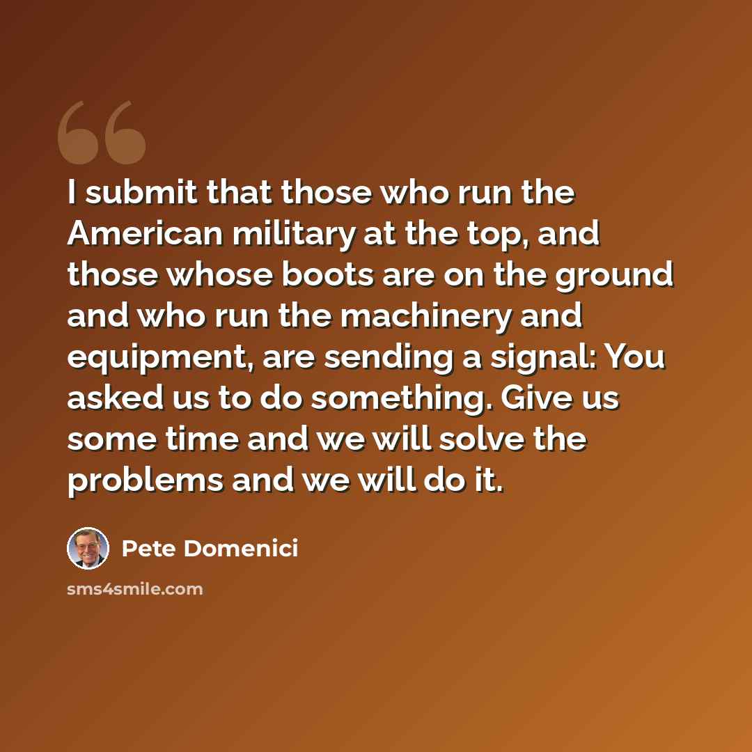 “I submit that those who run the American military at the top, and those whose boots are on the ground and who run the machinery and equipment, are sending a signal: You asked us to do something. Give us some time and we will solve the problems and we will do it.” quote by Pete Domenici
