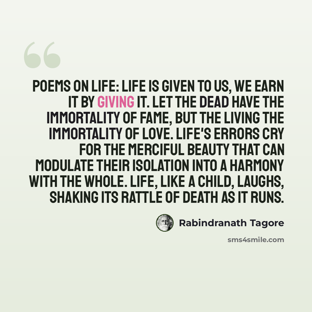 “Poems On Life: Life is given to us, we earn it by giving it. Let the dead have the immortality of fame, but the living the immortality of love. Life's errors cry for the merciful beauty that can modulate their isolation into a harmony with the whole. Life, like a child, laughs, shaking its rattle…” quote by Rabindranath Tagore