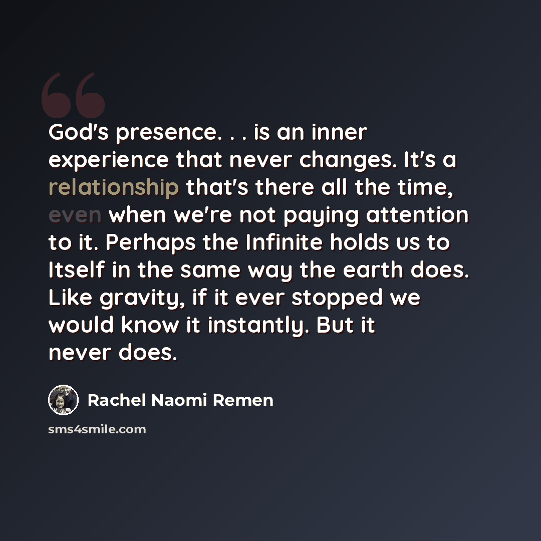 “God's presence. . . is an inner experience that never changes. It's a relationship that's there all the time, even when we're not paying attention to it. Perhaps the Infinite holds us to Itself in the same way the earth does. Like gravity, if it ever stopped we would know it instantly. But it…” quote by Rachel Naomi Remen