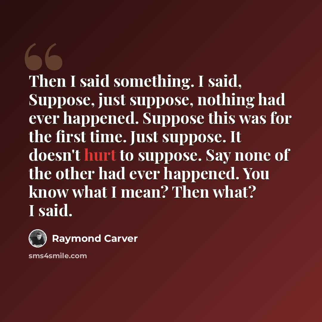 “Then I said something. I said, Suppose, just suppose, nothing had ever happened. Suppose this was for the first time. Just suppose. It doesn't hurt to suppose. Say none of the other had ever happened. You know what I mean? Then what? I said.” quote by Raymond Carver