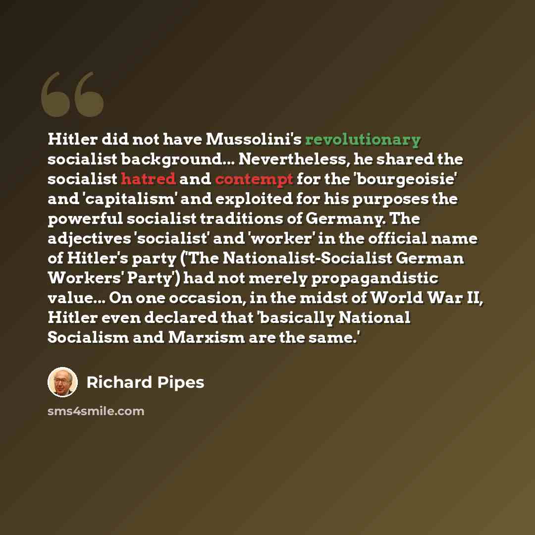 “Hitler did not have Mussolini's revolutionary socialist background... Nevertheless, he shared the socialist hatred and contempt for the 'bourgeoisie' and 'capitalism' and exploited for his purposes the powerful socialist traditions of Germany. The adjectives 'socialist' and 'worker' in the…” quote by Richard Pipes
