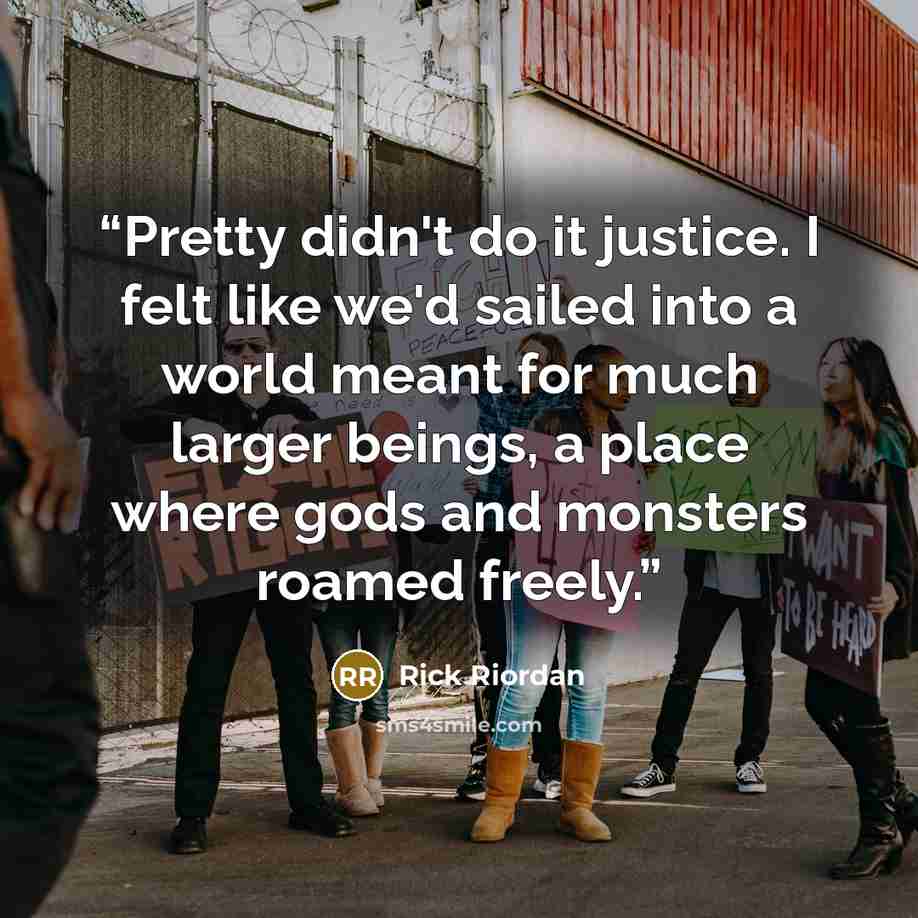 “Pretty didn't do it justice. I felt like we'd sailed into a world meant for much larger beings, a place where gods and monsters roamed freely.” quote by Rick Riordan