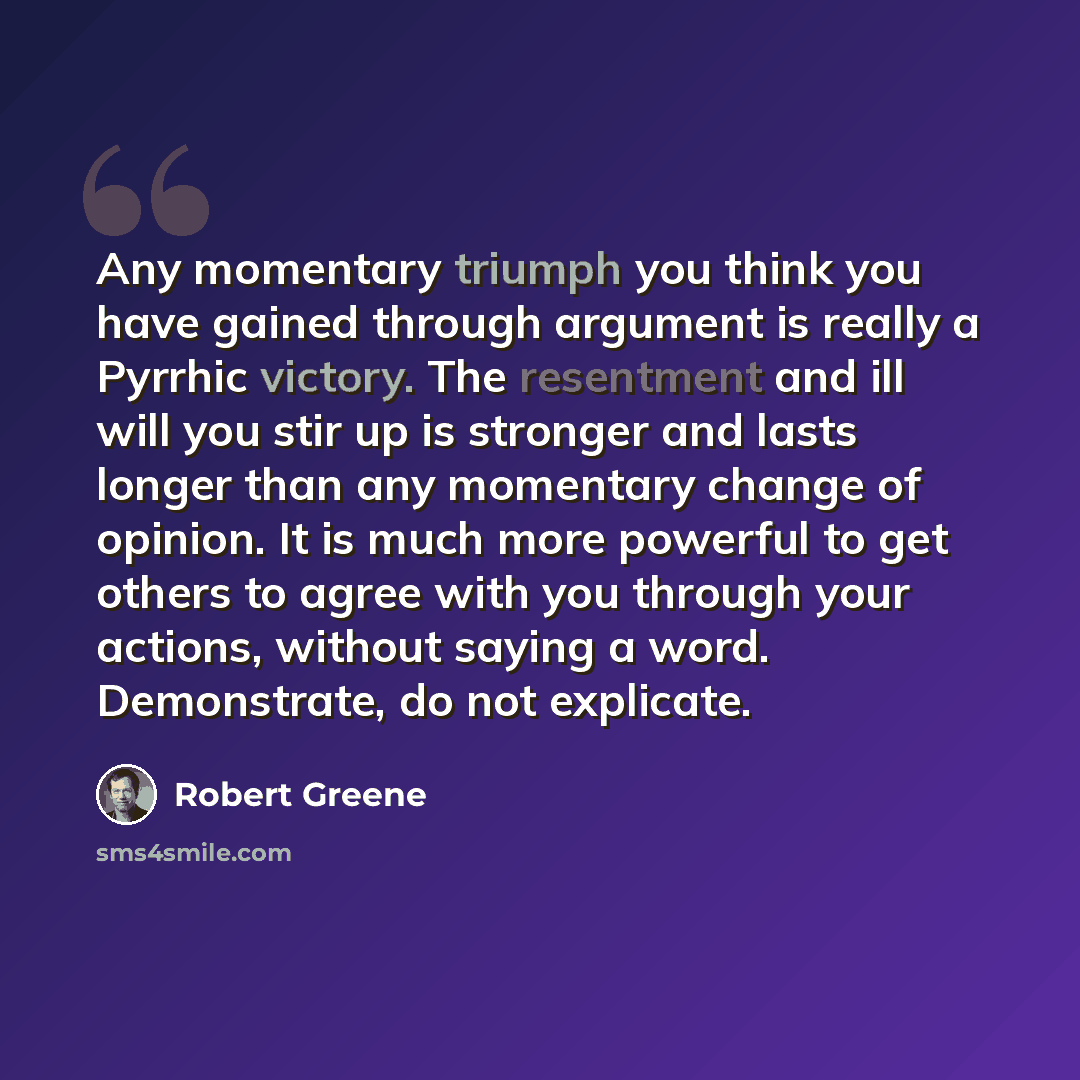 “Any momentary triumph you think you have gained through argument is really a Pyrrhic victory. The resentment and ill will you stir up is stronger and lasts longer than any momentary change of opinion. It is much more powerful to get others to agree with you through your actions, without saying a…” quote by Robert Greene