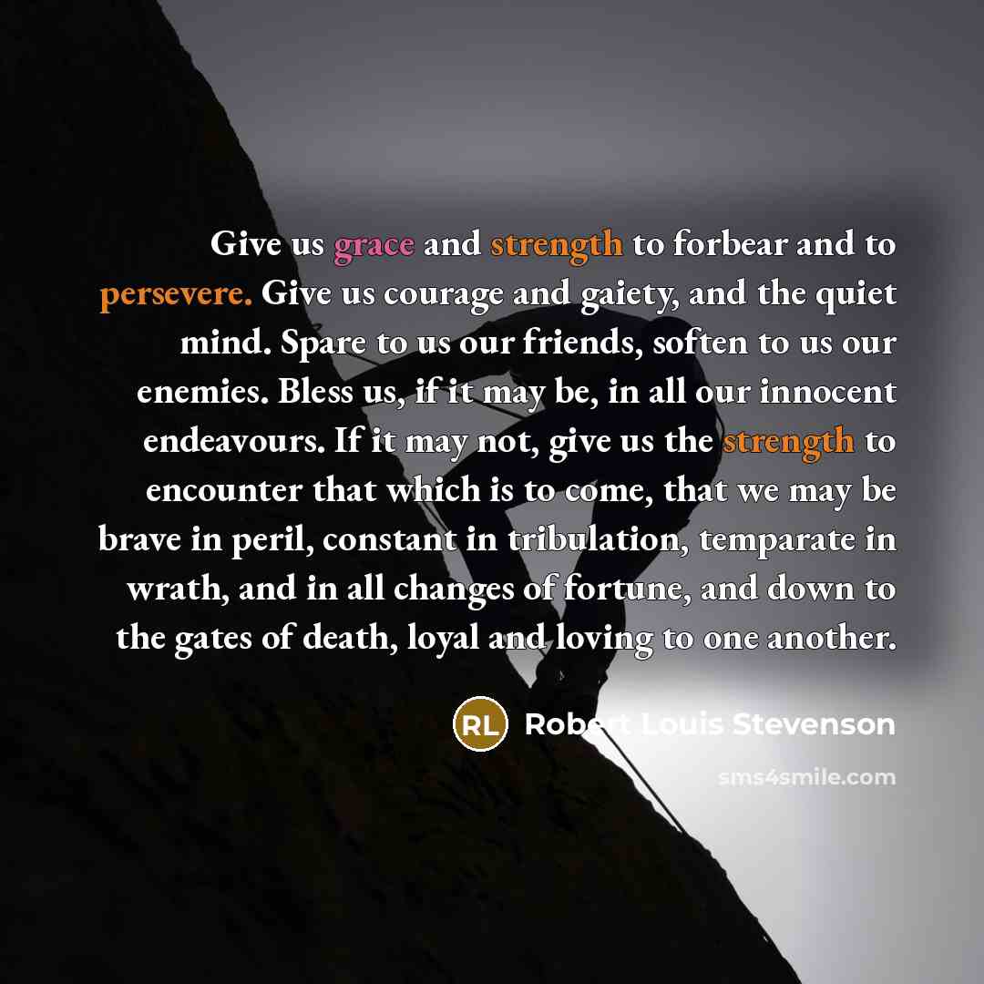 “Give us grace and strength to forbear and to persevere. Give us courage and gaiety, and the quiet mind. Spare to us our friends, soften to us our enemies. Bless us, if it may be, in all our innocent endeavours. If it may not, give us the strength to encounter that which is to come, that we may be…” quote by Robert Louis Stevenson
