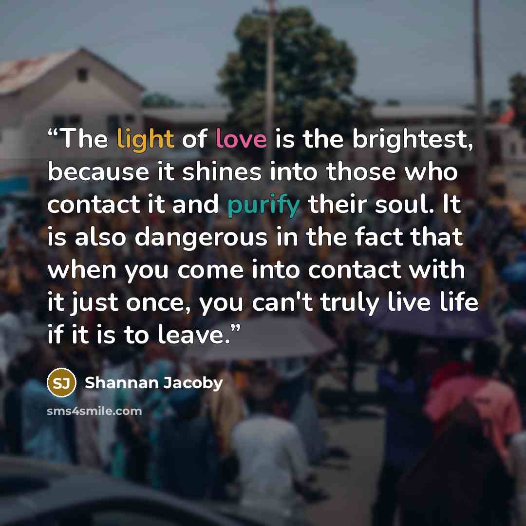 “The light of love is the brightest, because it shines into those who contact it and purify their soul. It is also dangerous in the fact that when you come into contact with it just once, you can't truly live life if it is to leave.” quote by Shannan Jacoby