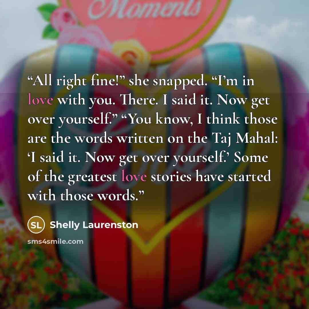 “All right fine!” she snapped. “I’m in love with you. There. I said it. Now get over yourself.” “You know, I think those are the words written on the Taj Mahal: ‘I said it. Now get over yourself.’ Some of the greatest love stories have started with those words.” quote by Shelly Laurenston