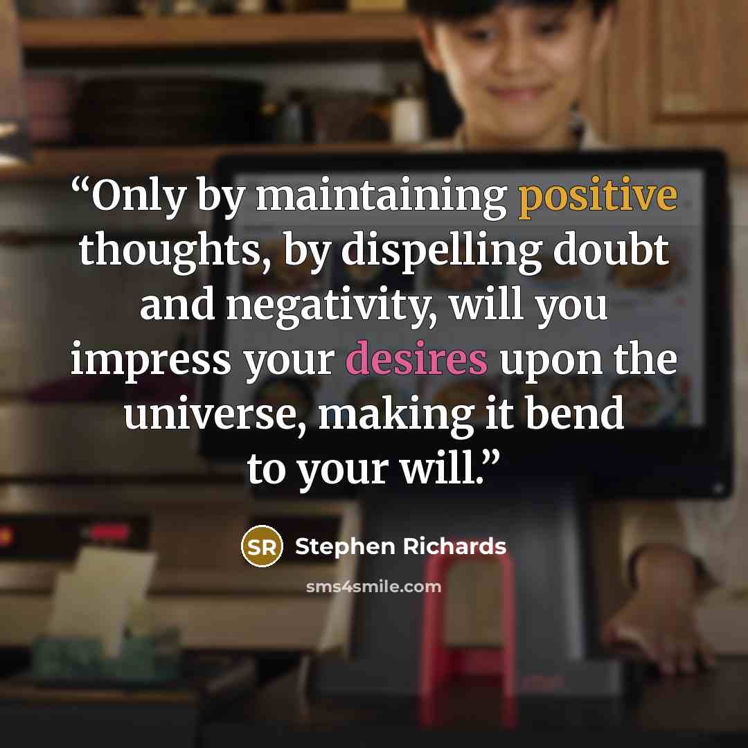 “Only by maintaining positive thoughts, by dispelling doubt and negativity, will you impress your desires upon the universe, making it bend to your will.” quote by Stephen Richards