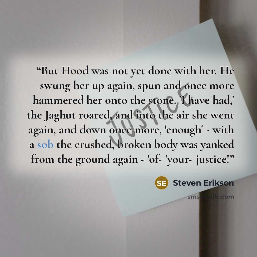 “But Hood was not yet done with her. He swung her up again, spun and once more hammered her onto the stone. 'I have had,' the Jaghut roared, and into the air she went again, and down once more, 'enough' - with a sob the crushed, broken body was yanked from the ground again - 'of- 'your- justice!” quote by Steven Erikson