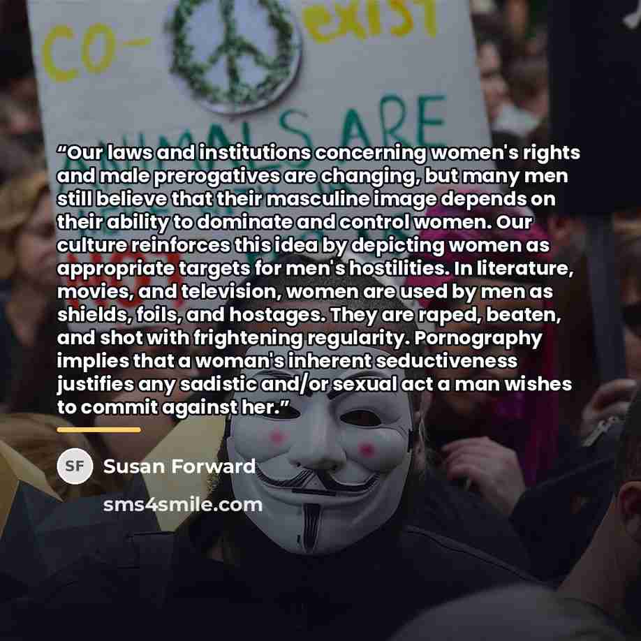 “Our laws and institutions concerning women's rights and male prerogatives are changing, but many men still believe that their masculine image depends on their ability to dominate and control women. Our culture reinforces this idea by depicting women as appropriate targets for men's hostilities. In…” quote by Susan Forward