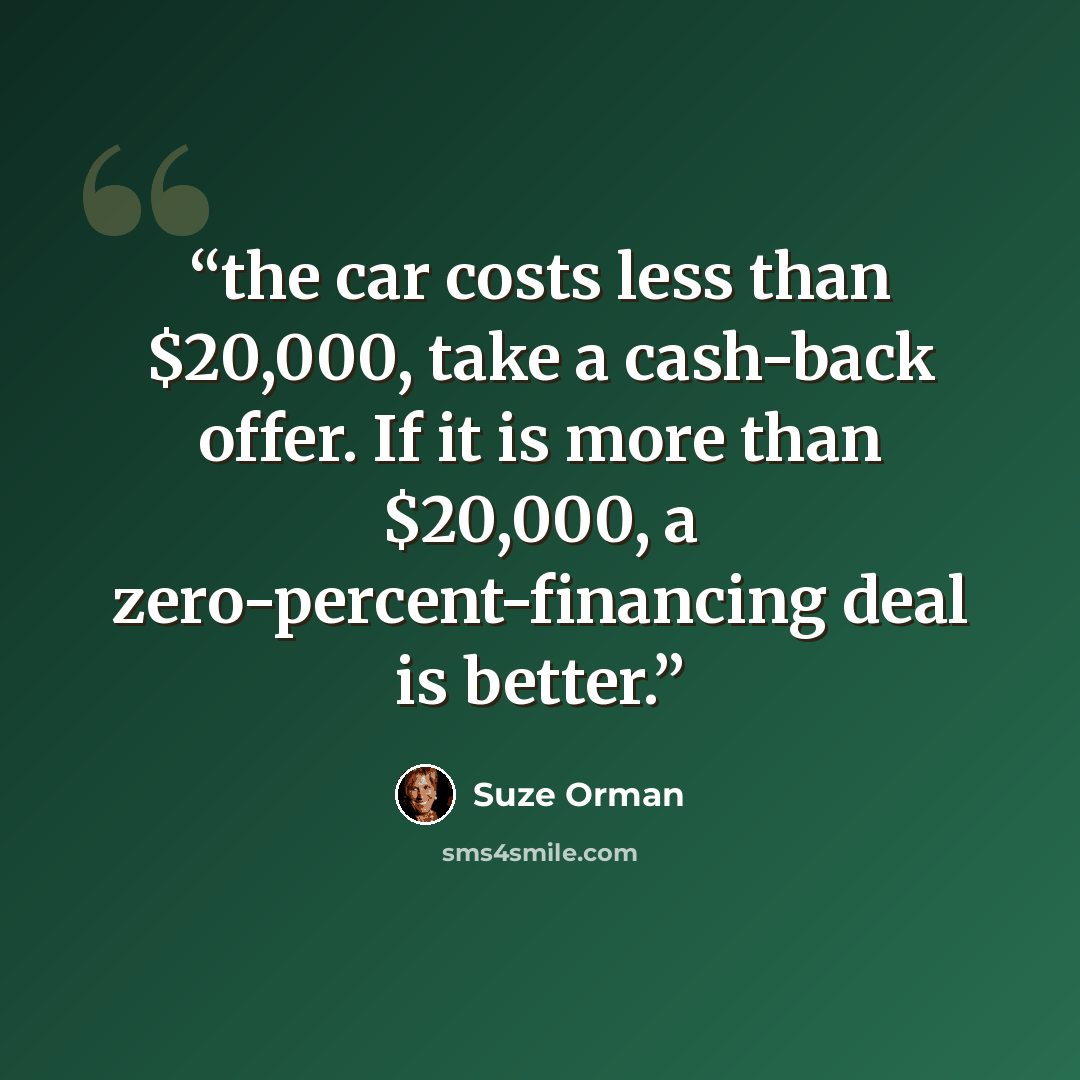 “the car costs less than $20,000, take a cash-back offer. If it is more than $20,000, a zero-percent-financing deal is better.” quote by Suze Orman