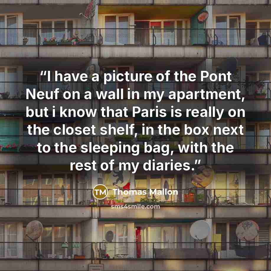 “I have a picture of the Pont Neuf on a wall in my apartment, but i know that Paris is really on the closet shelf, in the box next to the sleeping bag, with the rest of my diaries.” quote by Thomas Mallon