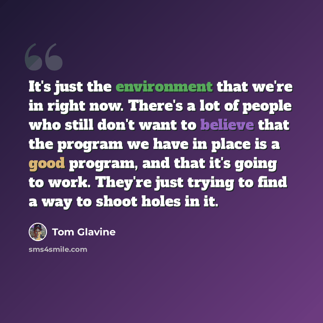 “It's just the environment that we're in right now. There's a lot of people who still don't want to believe that the program we have in place is a good program, and that it's going to work. They're just trying to find a way to shoot holes in it.” quote by Tom Glavine