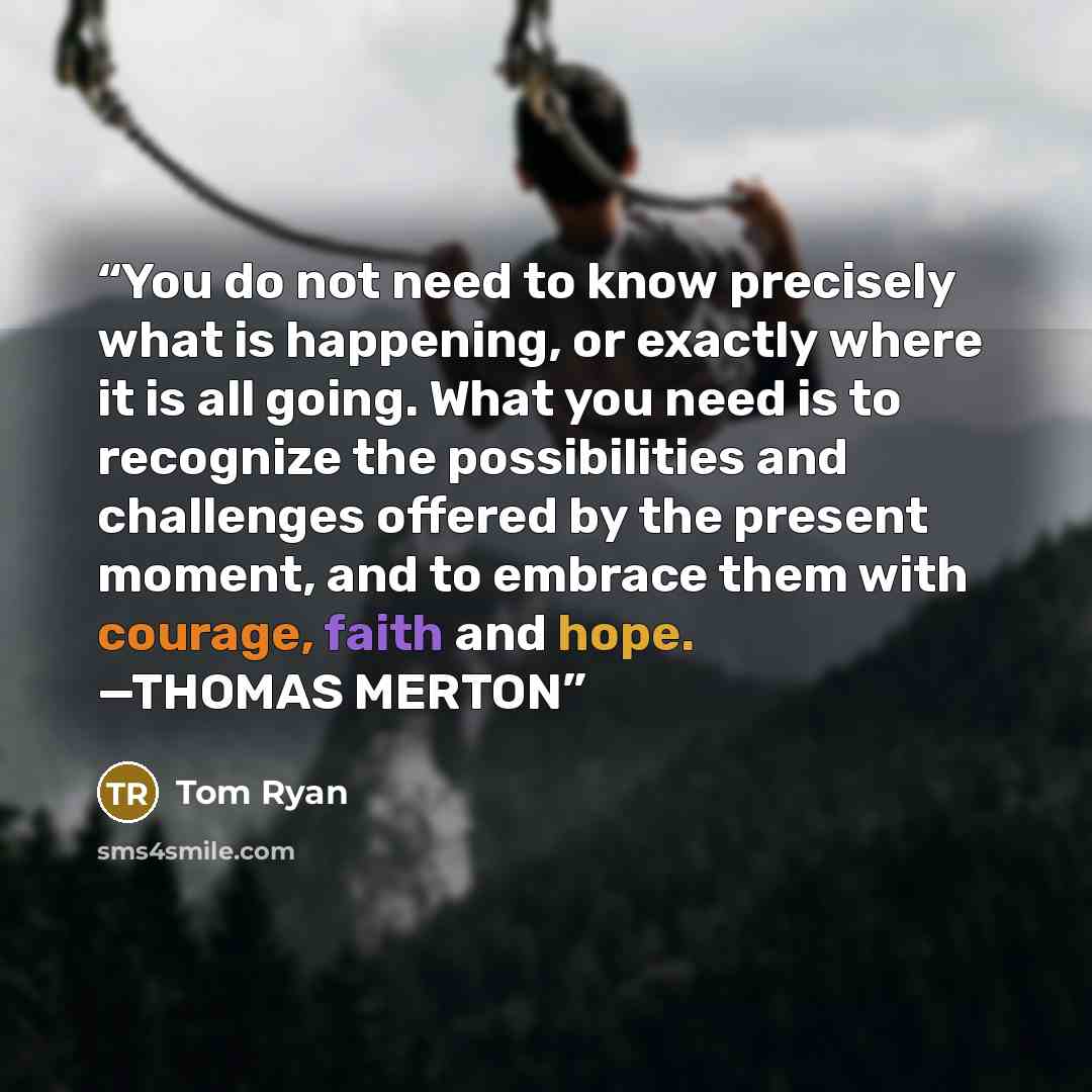 “You do not need to know precisely what is happening, or exactly where it is all going. What you need is to recognize the possibilities and challenges offered by the present moment, and to embrace them with courage, faith and hope. —THOMAS MERTON” quote by Tom Ryan