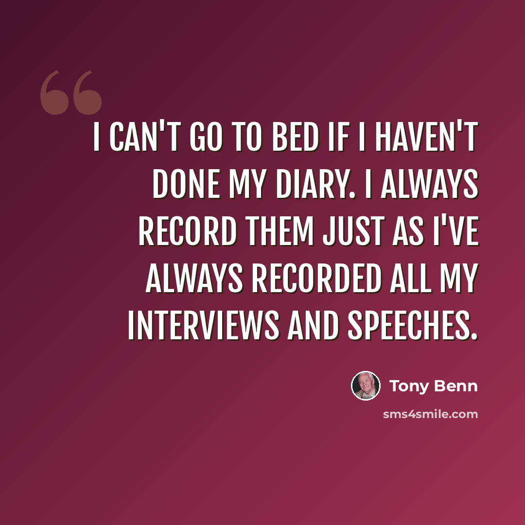 “I can't go to bed if I haven't done my diary. I always record them just as I've always recorded all my interviews and speeches.” quote by Tony Benn