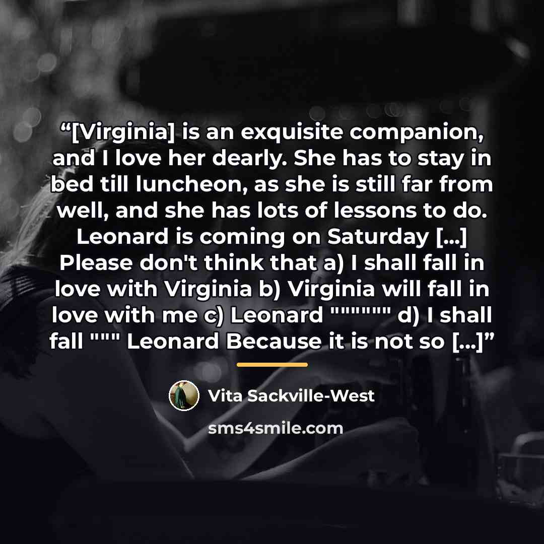 “[Virginia] is an exquisite companion, and I love her dearly. She has to stay in bed till luncheon, as she is still far from well, and she has lots of lessons to do. Leonard is coming on Saturday [...] Please don't think that a) I shall fall in love with Virginia b) Virginia will fall in love with…” quote by Vita Sackville-West