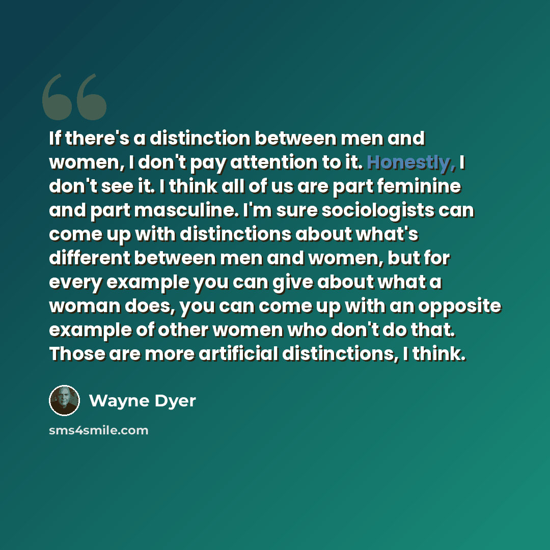 “If there's a distinction between men and women, I don't pay attention to it. Honestly, I don't see it. I think all of us are part feminine and part masculine. I'm sure sociologists can come up with distinctions about what's different between men and women, but for every example you can give about…” quote by Wayne Dyer