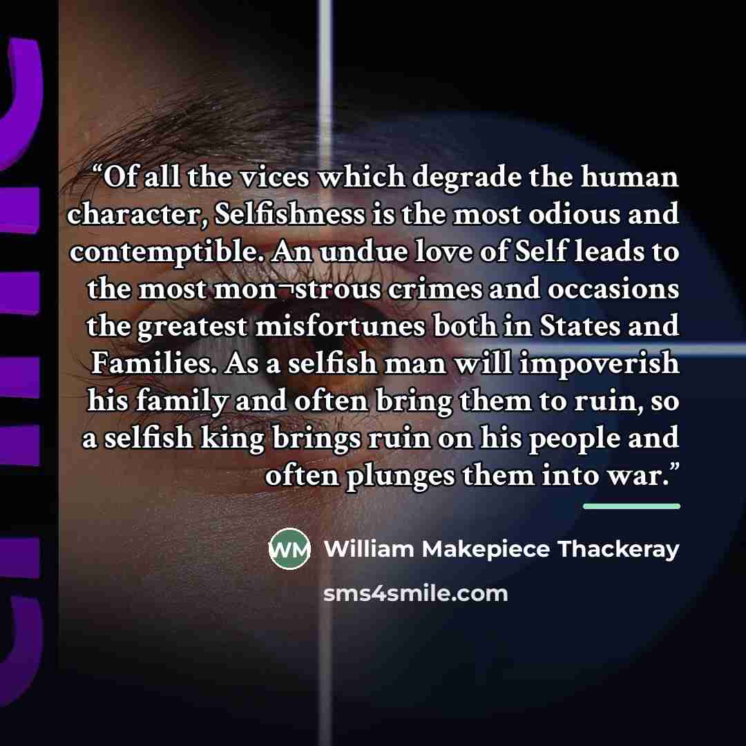“Of all the vices which degrade the human character, Selfishness is the most odious and contemptible. An undue love of Self leads to the most mon¬strous crimes and occasions the greatest misfortunes both in States and Families. As a selfish man will impoverish his family and often bring them to…” quote by Anonymous