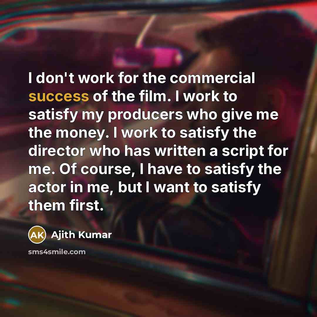 “I don't work for the commercial success of the film. I work to satisfy my producers who give me the money. I work to satisfy the director who has written a script for me. Of course, I have to satisfy the actor in me, but I want to satisfy them first.” quote by Ajith Kumar