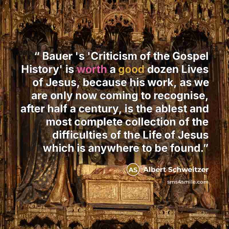 “Bauer 's 'Criticism of the Gospel History' is worth a good dozen Lives of Jesus, because his work, as we are only now coming to recognise, after half a century, is the ablest and most complete collection of the difficulties of the Life of Jesus which is anywhere to be found.” quote by Albert Schweitzer