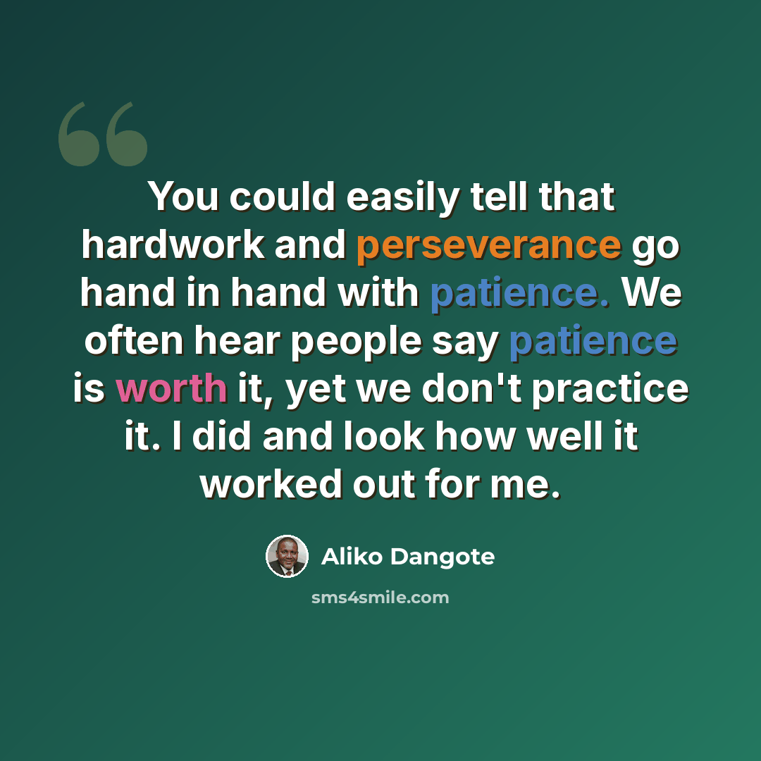 “You could easily tell that hardwork and perseverance go hand in hand with patience. We often hear people say patience is worth it, yet we don't practice it. I did and look how well it worked out for me.” quote by Aliko Dangote
