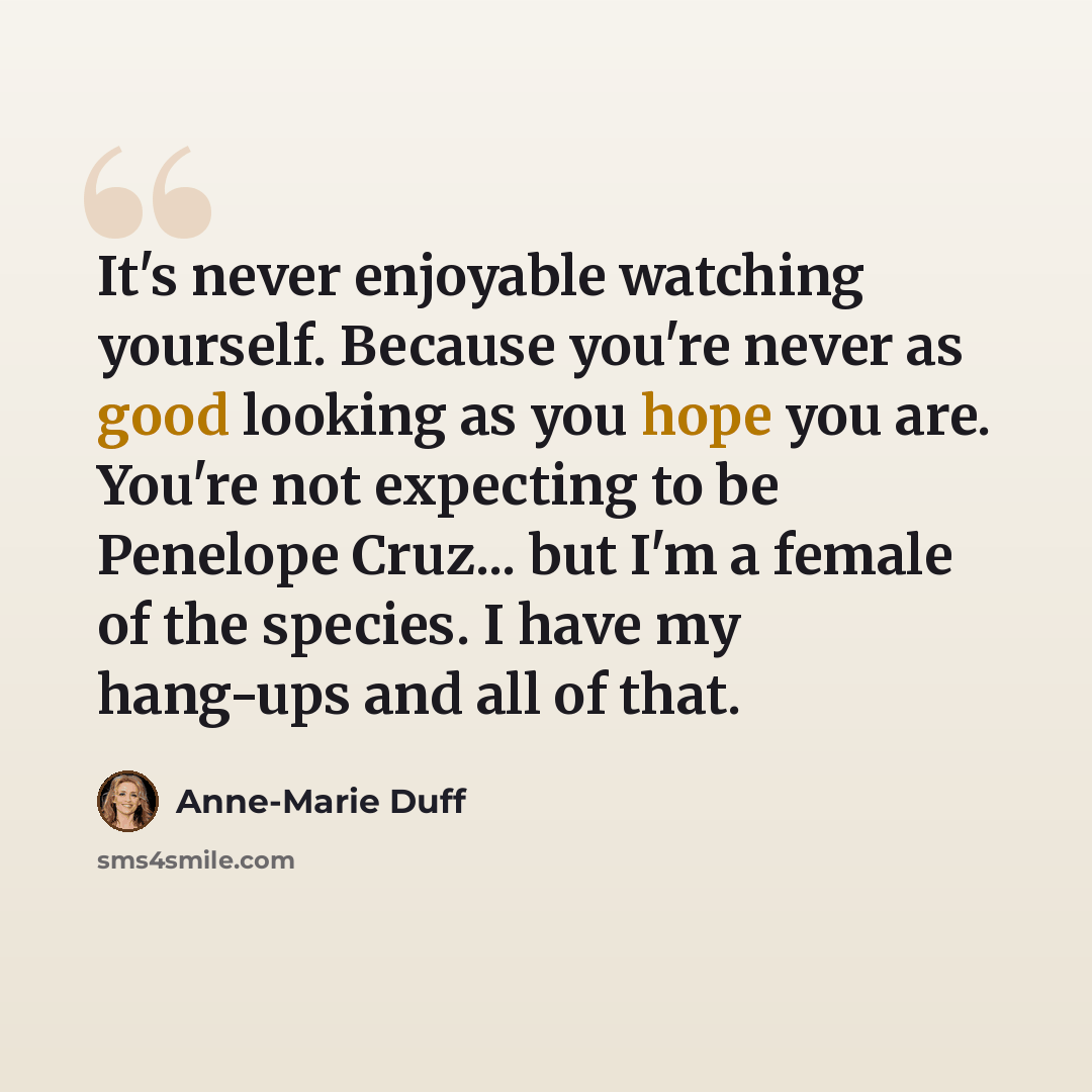 “It's never enjoyable watching yourself. Because you're never as good looking as you hope you are. You're not expecting to be Penelope Cruz... but I'm a female of the species. I have my hang-ups and all of that.” quote by Anne-Marie Duff