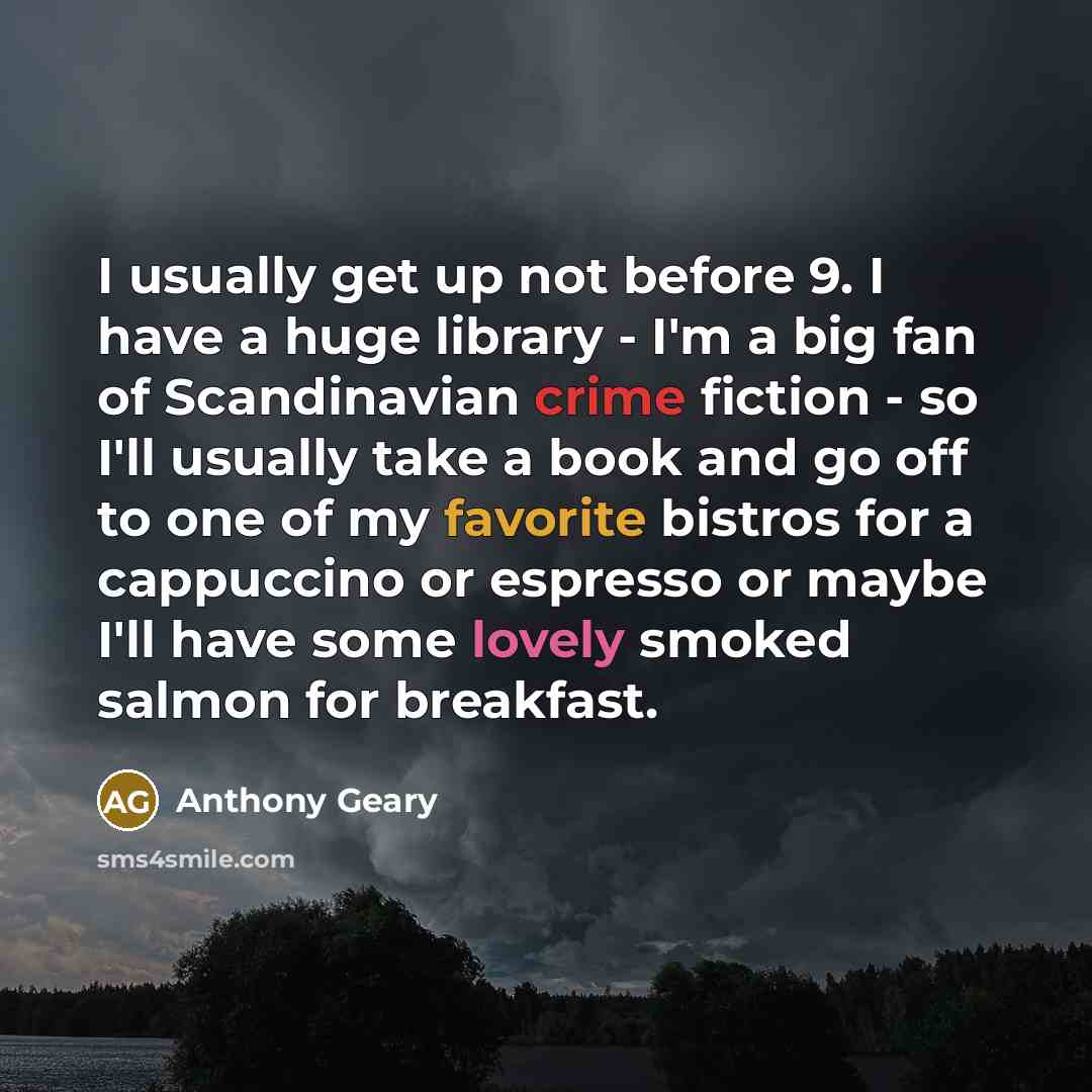 “I usually get up not before 9. I have a huge library - I'm a big fan of Scandinavian crime fiction - so I'll usually take a book and go off to one of my favorite bistros for a cappuccino or espresso or maybe I'll have some lovely smoked salmon for breakfast.” quote by Anthony Geary