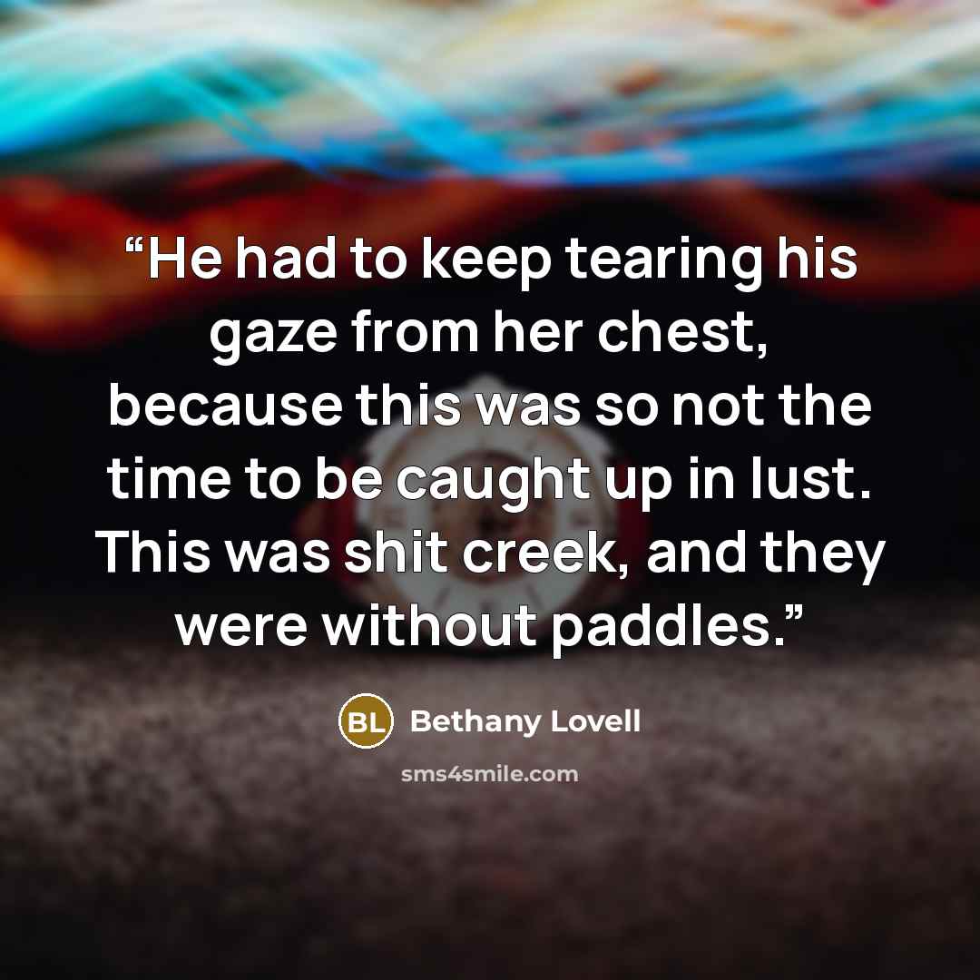 “He had to keep tearing his gaze from her chest, because this was so not the time to be caught up in lust. This was shit creek, and they were without paddles.” quote by Bethany Lovell