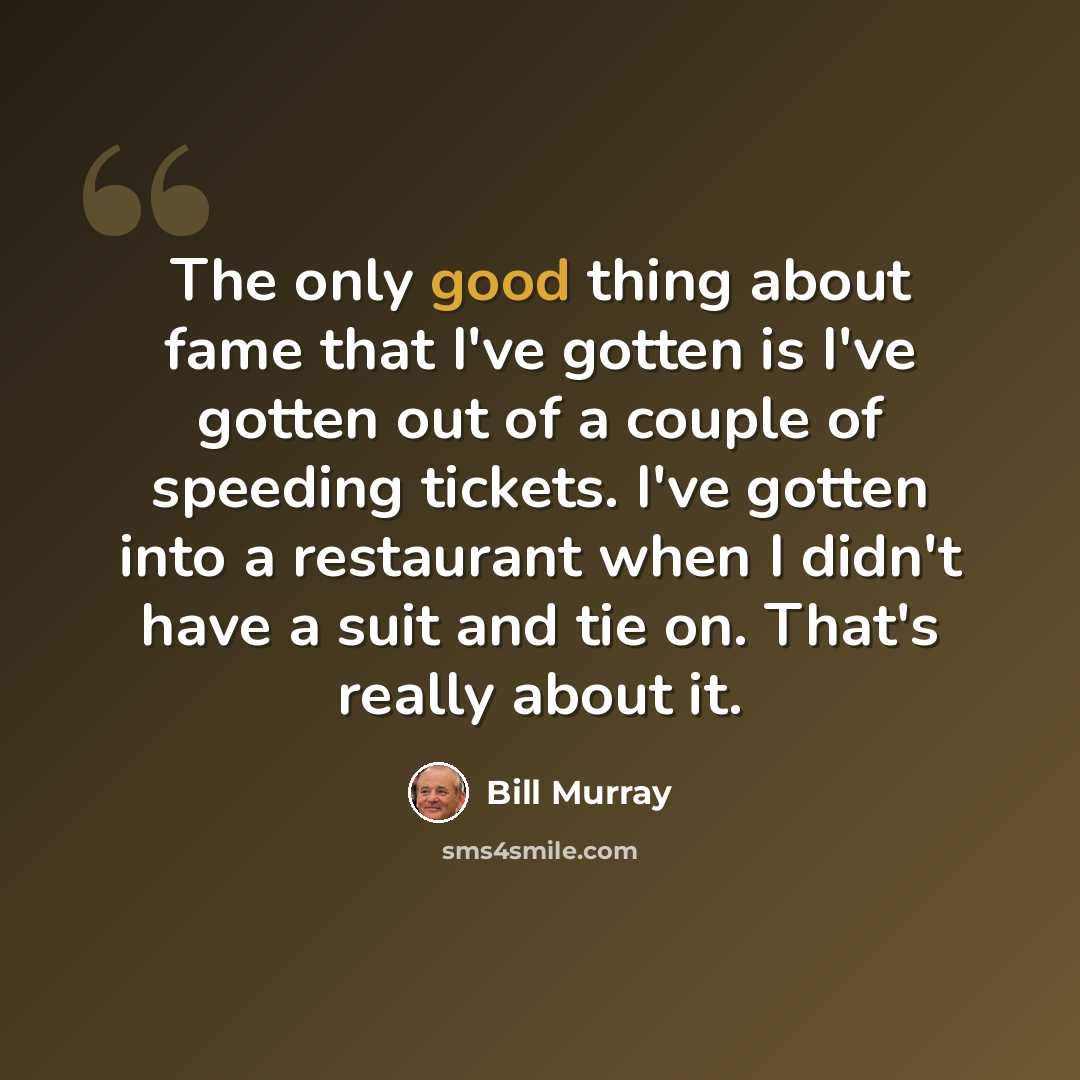 “The only good thing about fame that I've gotten is I've gotten out of a couple of speeding tickets. I've gotten into a restaurant when I didn't have a suit and tie on. That's really about it.” quote by Bill Murray
