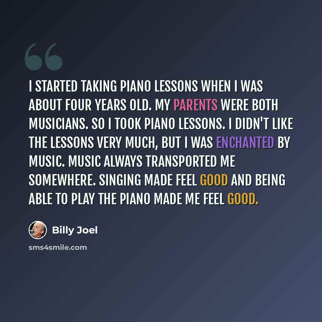 “I started taking piano lessons when I was about four years old. My parents were both musicians. So I took piano lessons. I didn't like the lessons very much, but I was enchanted by music. Music always transported me somewhere. Singing made feel good and being able to play the piano made me feel…” quote by Billy Joel