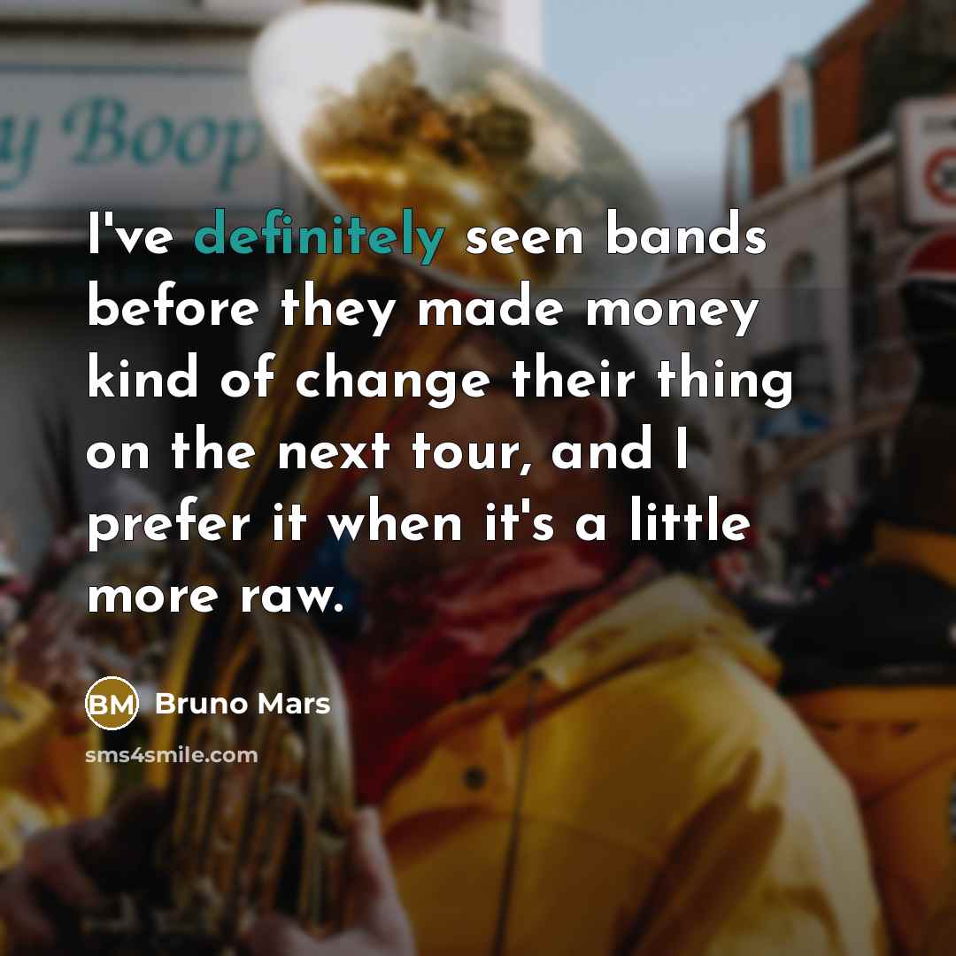 “I've definitely seen bands before they made money kind of change their thing on the next tour, and I prefer it when it's a little more raw.” quote by Bruno Mars