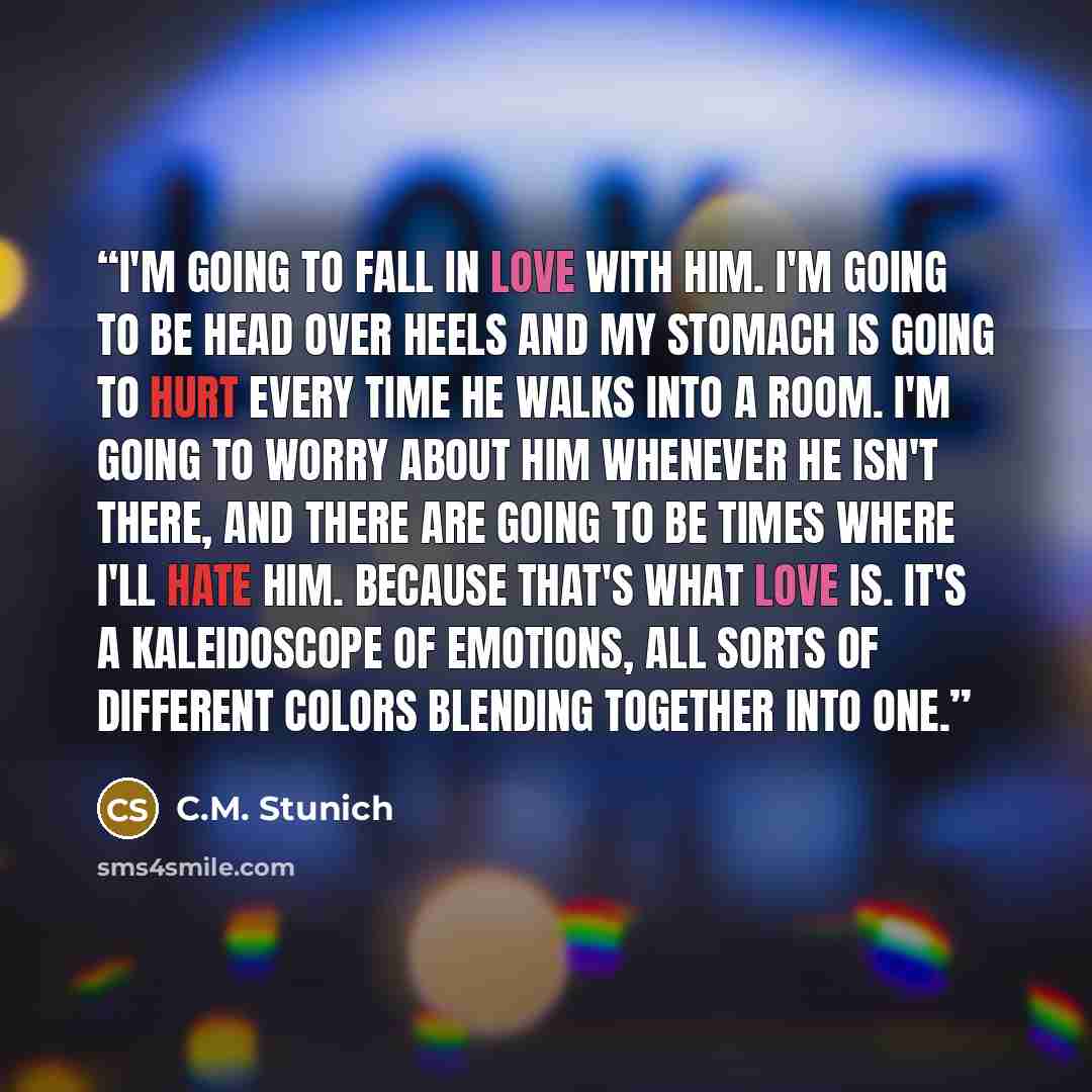 “I'm going to fall in love with him. I'm going to be head over heels and my stomach is going to hurt every time he walks into a room. I'm going to worry about him whenever he isn't there, and there are going to be times where I'll hate him. Because that's what love is. It's a kaleidoscope of…” quote by C.M. Stunich