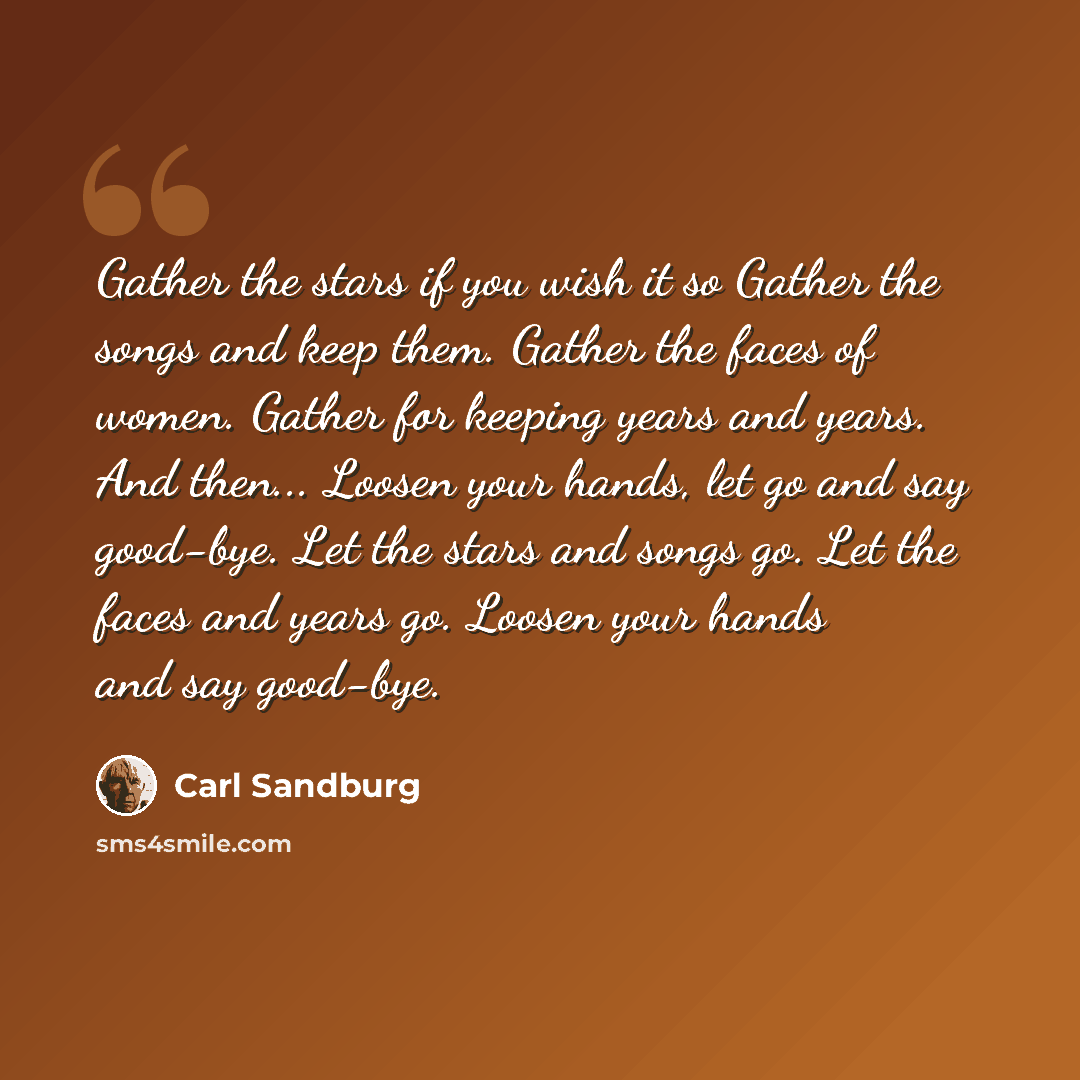“Gather the stars if you wish it so Gather the songs and keep them. Gather the faces of women. Gather for keeping years and years. And then... Loosen your hands, let go and say good-bye. Let the stars and songs go. Let the faces and years go. Loosen your hands and say good-bye.” quote by Carl Sandburg