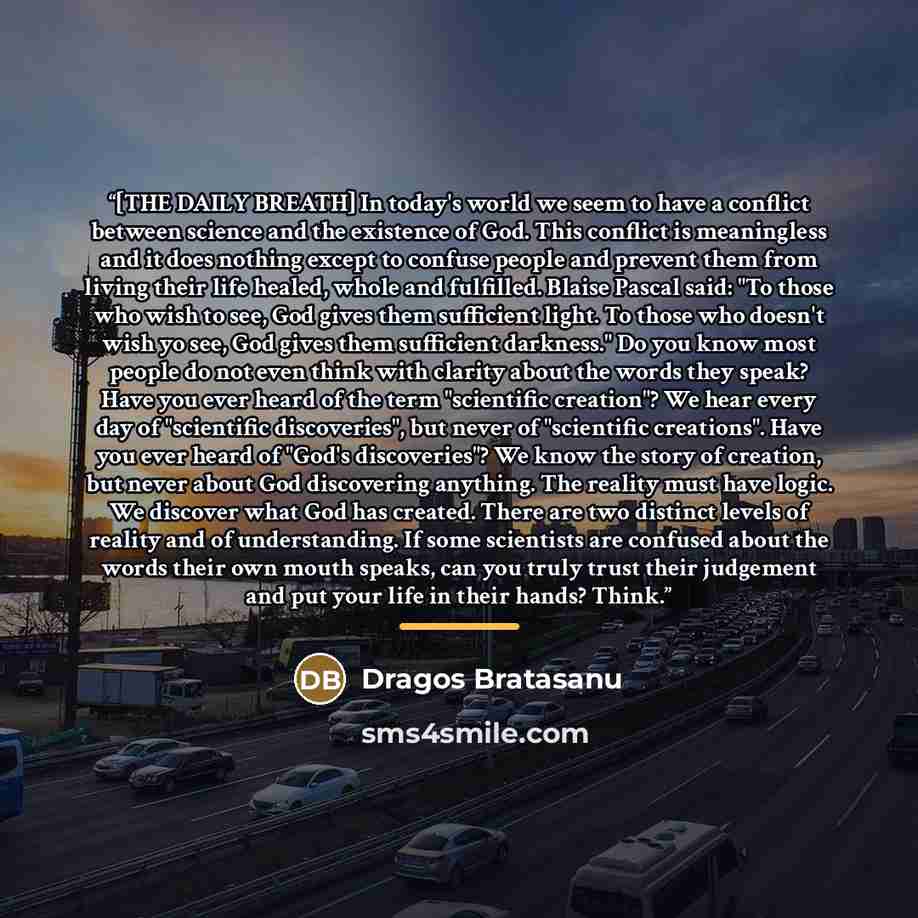 “[THE DAILY BREATH] In today's world we seem to have a conflict between science and the existence of God. This conflict is meaningless and it does nothing except to confuse people and prevent them from living their life healed, whole and fulfilled. Blaise Pascal said: "To those who wish to see, God…” quote by Dragos Bratasanu
