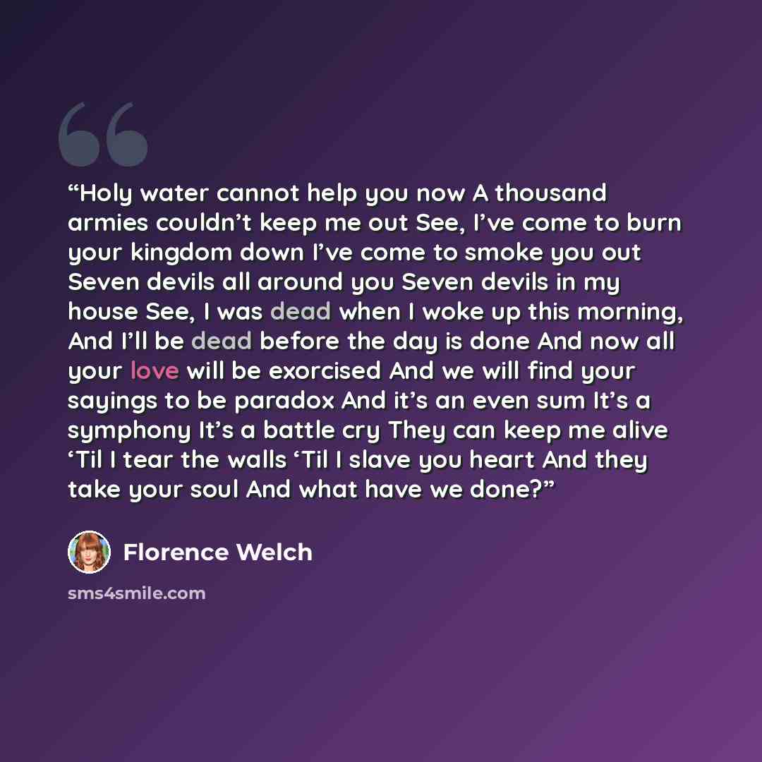 “Holy water cannot help you now A thousand armies couldn’t keep me out See, I’ve come to burn your kingdom down I’ve come to smoke you out Seven devils all around you Seven devils in my house See, I was dead when I woke up this morning, And I’ll be dead before the day is done And now all your love…” quote by Florence Welch