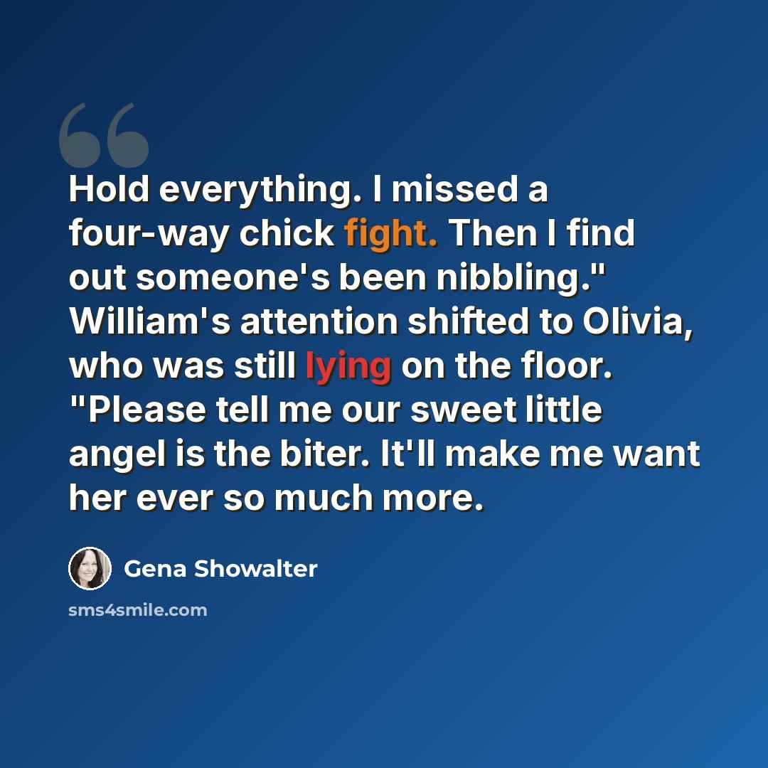 “Hold everything. I missed a four-way chick fight. Then I find out someone's been nibbling." William's attention shifted to Olivia, who was still lying on the floor. "Please tell me our sweet little angel is the biter. It'll make me want her ever so much more.” quote by Gena Showalter
